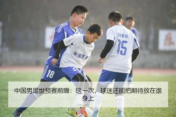 中国男足世预赛前瞻：这一次，球迷还能把期待放在谁身上
